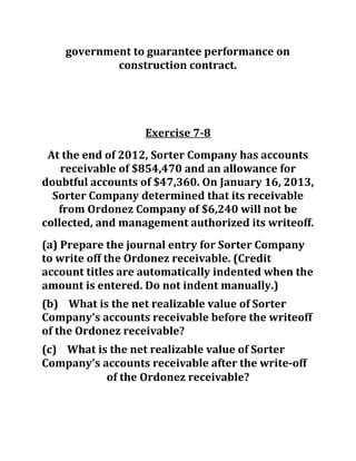 government to guarantee performance on
construction contract.
Exercise 7-8
At the end of 2012, Sorter Company has accounts
receivable of $854,470 and an allowance for
doubtful accounts of $47,360. On January 16, 2013,
Sorter Company determined that its receivable
from Ordonez Company of $6,240 will not be
collected, and management authorized its writeoff.
(a) Prepare the journal entry for Sorter Company
to write off the Ordonez receivable. (Credit
account titles are automatically indented when the
amount is entered. Do not indent manually.)
(b) What is the net realizable value of Sorter
Company's accounts receivable before the writeoff
of the Ordonez receivable?
(c) What is the net realizable value of Sorter
Company's accounts receivable after the write-off
of the Ordonez receivable?
 
