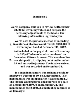 Exercise 8-5
Werth Company asks you to review its December
31, 2012, inventory values and prepare the
necessary adjustments to the books. The
following information is given to you.
1.
2.
Included in inventory is merchandise sold to
Bubbey on December 30, f.o.b. destination. This
merchandise was shipped after it was counted. 3.
The invoice was prepared and recorded as a sale
on account for $18,970 on December 31. The
merchandise cost $10,893, and Bubbey received it
on January 3.
Werth uses the periodic method of recording
inventory. A physical count reveals $348,107 of
inventory on hand at December 31, 2012.
Not included in the physical count of inventory
is $15,442 of merchandise purchased on
December 15 from Browser. This merchandise
was shipped f.o.b. shipping point on December
29 and arrived in January. The invoice arrived
and was recorded on December 31.
 