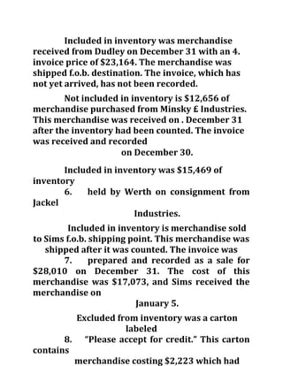 Included in inventory was merchandise
received from Dudley on December 31 with an 4.
invoice price of $23,164. The merchandise was
shipped f.o.b. destination. The invoice, which has
not yet arrived, has not been recorded.
Not included in inventory is $12,656 of
merchandise purchased from Minsky £ Industries.
This merchandise was received on . December 31
after the inventory had been counted. The invoice
was received and recorded
on December 30.
Included in inventory was $15,469 of
inventory
6. held by Werth on consignment from
Jackel
Industries.
Included in inventory is merchandise sold
to Sims f.o.b. shipping point. This merchandise was
shipped after it was counted. The invoice was
7. prepared and recorded as a sale for
$28,010 on December 31. The cost of this
merchandise was $17,073, and Sims received the
merchandise on
January 5.
Excluded from inventory was a carton
labeled
8. “Please accept for credit.” This carton
contains
merchandise costing $2,223 which had
 