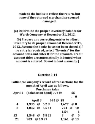 made to the books to reflect the return, but
none of the returned merchandise seemed
damaged.
(a) Determine the proper inventory balance for
Werth Company at December 31, 2012.
(b) Prepare any correcting entries to adjust
inventory to its proper amount at December 31,
2012. Assume the books have not been closed. (If
no entry is required, select "No entry" for the
account titles and enter 0 for the amounts. Credit
account titles are automatically indented when
amount is entered. Do not indent manually.)
Exercise 8-14
LoBianco Company's record of transactions for the
month of April was as follows.
Purchases Sales
April 1 (balance on hand) 774 @ $5
. 0
April 3 645 @ $8
4 1,935 @ 5.2 9 1,677 @ 8
8 1,032 @ 5.5 11 774 @ 10
13 1,548 @ 5.8 23
1,54
8 @
1
0
21 903 @ 5.9 27 1,161 @ 13
 
