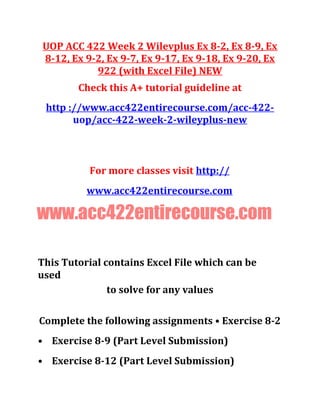 UOP ACC 422 Week 2 Wilevplus Ex 8-2, Ex 8-9, Ex
8-12, Ex 9-2, Ex 9-7, Ex 9-17, Ex 9-18, Ex 9-20, Ex
922 (with Excel File) NEW
Check this A+ tutorial guideline at
http ://www.acc422entirecourse.com/acc-422-
uop/acc-422-week-2-wileyplus-new
For more classes visit http://
www.acc422entirecourse.com
www.acc422entirecourse.com
This Tutorial contains Excel File which can be
used
to solve for any values
Complete the following assignments • Exercise 8-2
• Exercise 8-9 (Part Level Submission)
• Exercise 8-12 (Part Level Submission)
 