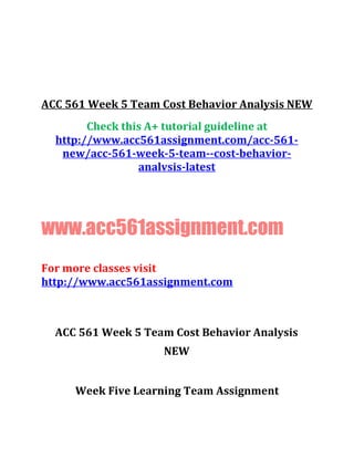ACC 561 Week 5 Team Cost Behavior Analysis NEW
Check this A+ tutorial guideline at
http://www.acc561assignment.com/acc-561-
new/acc-561-week-5-team--cost-behavior-
analvsis-latest
www.acc561assignment.com
For more classes visit
http://www.acc561assignment.com
ACC 561 Week 5 Team Cost Behavior Analysis
NEW
Week Five Learning Team Assignment
 