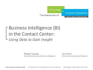 Business Intelligence (BI)
     in the Contact Center:
     Using Data to Gain Insight


                                 Megan Caauwe                                                         Jen Eckert
                                 Associate Consultant, Business Intelligence                          Director, Consulting and Education



Avtex Customer Conference 2012
The Intersection of Technology and Customer Experience
Hyatt Regency | Minneapolis |10.25.2012
Avtex Customer Conference 2012               The Intersection of Technology and Customer Experience    Hyatt Regency | Minneapolis |10.25.2012
 