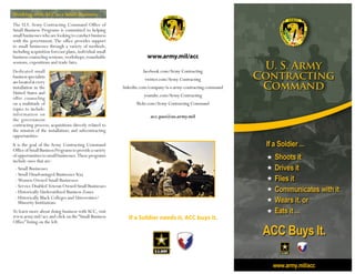 www.army.mil/acc
facebook.com/Army Contracting
twitter.com/Army Contracting
linkedin.com/company/u-s-army-contracting-command
youtube.com/Army Contracting
flickr.com/Army Contracting Command
acc.pao@us.army.mil
Working with ACC as a Small Business
The U.S. Army Contracting Command Office of
Small Business Programs is committed to helping
smallbusinesseswhoarelookingtoconductbusiness
with the government. The office provides support
to small businesses through a variety of methods,
including acquisition forecast plans,individual small
business counseling sessions,workshops,roundtable
sessions, expositions and trade fairs.
Dedicated small
businessspecialists
arelocatedatevery
installation in the
United States and
offer counseling
on a multitude of
topics to include:
information on
the government
contracting process; acquisitions directly related to
the mission of the installation; and subcontracting
opportunities.
It is the goal of the Army Contracting Command
OfficeofSmallBusinessProgramstoprovideavariety
ofopportunitiestosmallbusinesses.Theseprograms
include ones that are:
	 -	Small Businesses
	 -	Small Disadvantaged Businesses 8(a)
	 -	Women Owned Small Businesses
	 -	Service Disabled Veteran Owned Small Businesses
	 -	Historically Underutilized Business Zones
	 -	Historically Black Colleges and Universities/	
		 Minority Institutions
To learn more about doing business withACC, visit
www.army.mil/acc and click on the“Small Business
Office” listing on the left.
If a Soldier needs it, ACC buys it.
 
