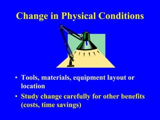 Change in Physical Conditions
• Tools, materials, equipment layout or
location
• Study change carefully for other benefits
(costs, time savings)
 