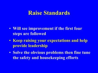 Raise Standards
• Will see improvement if the first four
steps are followed
• Keep raising your expectations and help
provide leadership
• Solve the obvious problems then fine tune
the safety and housekeeping efforts
 