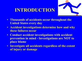 INTRODUCTION
• Thousands of accidents occur throughout the
United States every day
• Accident investigations determine how and why
these failures occur
• Conduct accident investigations with accident
prevention in mind - Investigations are NOT to
place blame
• Investigate all accidents regardless of the extent
of injury or damage
 