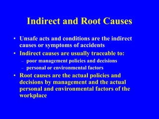 Indirect and Root Causes
• Unsafe acts and conditions are the indirect
causes or symptoms of accidents
• Indirect causes are usually traceable to:
– poor management policies and decisions
– personal or environmental factors
• Root causes are the actual policies and
decisions by management and the actual
personal and environmental factors of the
workplace
 