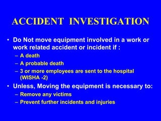 ACCIDENT INVESTIGATION
• Do Not move equipment involved in a work or
work related accident or incident if :
– A death
– A probable death
– 3 or more employees are sent to the hospital
(WISHA -2)
• Unless, Moving the equipment is necessary to:
– Remove any victims
– Prevent further incidents and injuries
 