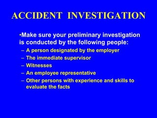 ACCIDENT INVESTIGATION
•Make sure your preliminary investigation
is conducted by the following people:
– A person designated by the employer
– The immediate supervisor
– Witnesses
– An employee representative
– Other persons with experience and skills to
evaluate the facts
 