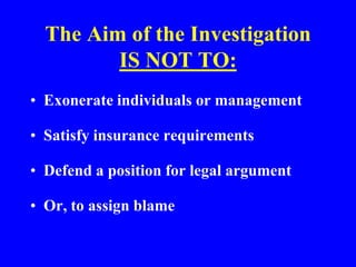 The Aim of the Investigation
IS NOT TO:
• Exonerate individuals or management
• Satisfy insurance requirements
• Defend a position for legal argument
• Or, to assign blame
 