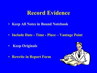 Record Evidence
• Keep All Notes in Bound Notebook
• Include Date - Time - Place – Vantage Point
• Keep Originals
• Rewrite in Report Form
 