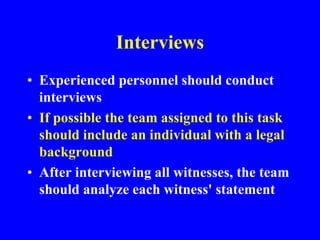 Interviews
• Experienced personnel should conduct
interviews
• If possible the team assigned to this task
should include an individual with a legal
background
• After interviewing all witnesses, the team
should analyze each witness' statement
 