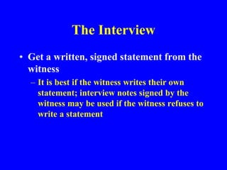The Interview
• Get a written, signed statement from the
witness
– It is best if the witness writes their own
statement; interview notes signed by the
witness may be used if the witness refuses to
write a statement
 