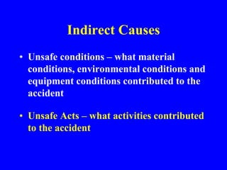 Indirect Causes
• Unsafe conditions – what material
conditions, environmental conditions and
equipment conditions contributed to the
accident
• Unsafe Acts – what activities contributed
to the accident
 