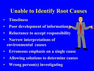 Unable to Identify Root Causes
• Timeliness
• Poor development of information
• Reluctance to accept responsibility
• Narrow interpretations of
environmental causes
• Erroneous emphasis on a single cause
• Allowing solutions to determine causes
• Wrong person(s) investigating
 