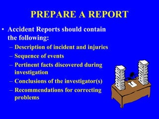 PREPARE A REPORT
• Accident Reports should contain
the following:
– Description of incident and injuries
– Sequence of events
– Pertinent facts discovered during
investigation
– Conclusions of the investigator(s)
– Recommendations for correcting
problems
 