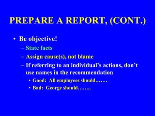 PREPARE A REPORT, (CONT.)
• Be objective!
– State facts
– Assign cause(s), not blame
– If referring to an individual’s actions, don’t
use names in the recommendation
• Good: All employees should…….
• Bad: George should……..
 