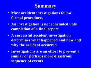 Summary
• Most accident investigations follow
formal procedures
• An investigation is not concluded until
completion of a final report
• A successful accident investigation
determines what happened and how and
why the accident occurred
• Investigations are an effort to prevent a
similar or perhaps more disastrous
sequence of events
 