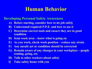 Human Behavior
Developing Personal Safety Awareness
A) Before starting, consider how to do job safely
B) Understand required P.P.E. and how to use it
C) Determine correct tools and ensure they are in good
condition
D) Scan work area – know what is going on
E) As you work, check work position – reduce any strain
F) Any unsafe act or condition should be corrected
G) Remain aware of any changes in your workplace – people
coming, going, etc.
H) Talk to other workers about safety
I) Take safety home with you
 