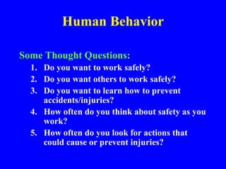 Human Behavior
Some Thought Questions:
1. Do you want to work safely?
2. Do you want others to work safely?
3. Do you want to learn how to prevent
accidents/injuries?
4. How often do you think about safety as you
work?
5. How often do you look for actions that
could cause or prevent injuries?
 