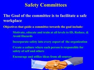 Safety Committees
The Goal of the committee is to facilitate a safe
workplace
Objectives that guide a committee towards the goal include:
Motivate, educate and train at all levels to ID, Reduce, &
Avoid Hazards
Incorporate safety into every aspect of the organization
Create a culture where each person is responsible for
safety of self and others
Encourage and utilize ideas from all sources
 