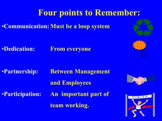 Four points to Remember:
•Communication:Must be a loop system
•Dedication: From everyone
•Partnership: Between Management
and Employees
•Participation: An important part of
team working.
 