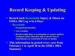 Record Keeping & Updating
• Record each Recordable Injury & Illness on
OSHA 300 Log w/in 6 Days
– Recordable
• Occupational fatalities
• Lost workday
• Result in light-duty or termination or require medical
treatment (other than first aid) or involve loss of
consciousness or restriction of work or motion
• This information in posted every year from
February 1 to April 30 in the OSHA 300A
Summary
 