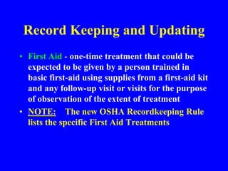 Record Keeping and Updating
• First Aid - one-time treatment that could be
expected to be given by a person trained in
basic first-aid using supplies from a first-aid kit
and any follow-up visit or visits for the purpose
of observation of the extent of treatment
• NOTE: The new OSHA Recordkeeping Rule
lists the specific First Aid Treatments
 