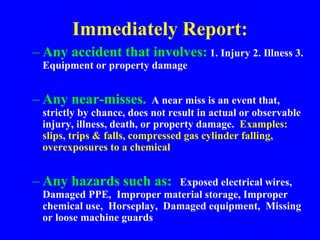 Immediately Report:
– Any accident that involves: 1. Injury 2. Illness 3.
Equipment or property damage
– Any near-misses. A near miss is an event that,
strictly by chance, does not result in actual or observable
injury, illness, death, or property damage. Examples:
slips, trips & falls, compressed gas cylinder falling,
overexposures to a chemical
– Any hazards such as: Exposed electrical wires,
Damaged PPE, Improper material storage, Improper
chemical use, Horseplay, Damaged equipment, Missing
or loose machine guards
 