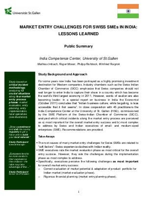 1
MARKET ENTRY CHALLENGES FOR SWISS SMEs IN INDIA:
LESSONS LEARNED
Public Summary
India Competence Center, University of St.Gallen
Mathias Imbach, Roger Moser, Philipp Rehbock, Winfried Ruigrok
Study Background and Approach
For some years now India has been portrayed as a highly promising investment
destination for Western companies. Industry chambers such as the Swiss Indian
Chamber of Commerce (SICC) emphasize that Swiss companies should not
wait longer to enter India to capture their share in a country which has become
the world’s third largest economy in 2011. However, words of caution are also
becoming louder. In a special report on business in India the Economist
(October 2011) concludes that “Indian business culture, while beguiling, is less
accessible that it first seems”. In close cooperation with 45 practitioners the
India Competence Center at the University of St. Gallen (HSG), commissioned
by the SME Platform of the Swiss-Indian Chamber of Commerce (SICC),
analyzed which critical incidents along the market entry process are perceived
as a) most important for the overall market entry success and b) most complex
to address by Swiss and Indian executives of small- and medium-sized
enterprises (SME). Recommendations are provided.
Take-Aways
 The root causes of many market entry challenges for Swiss SMEs are related to
“soft factors”: Swiss experience clashes with Indian reality.
 SME executives rate the market evaluation phase as most critical for the overall
entry success. However, they rate the challenges during the implementation
phase as most complex to address.
 Specifically, executives perceive the following challenges as most important
for overall market entry success:
o Correct evaluation of market potential & adaptation of product portfolio for
Indian market (market evaluation phase).
o Rigorous financial planning (market entry planning phase).
Study based on
critical incident
methodology,
analyzing 13
crucial situations
along four market
entry process
phases: market
evaluation, entry
planning, entry
implementation,
local operations
(see illustration).
„Show commitment
and visit the country
regularly to get a
flavor and to build
your local network.“
Study Participant
General Manager
„Europeans tend to
be more careful in
their expressions
than Indians – the
latter may take
advantage of this ...”
Study Participant
Senior Vice President
 