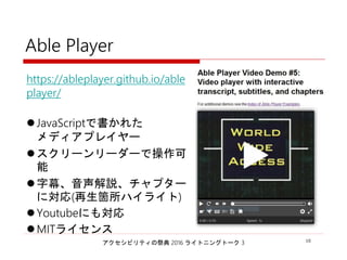 アクセシビリティの祭典 2016 ライトニングトーク 3 10
Able Player
https://ableplayer.github.io/a
bleplayer/
JavaScriptで書かれた
メディアプレイヤー
スクリーンリーダーで操作可能
字幕、音声解説、チャプターに
対応(再生箇所ハイライト)
Youtubeにも対応
MITライセンス
 