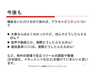 アクセシビリティの祭典 2016 ライトニングトーク 3 13
今後も
機会をいただけるのであれば、アクセシビリティについて
 大事なんはよくわかったけど、ほんでどうしたらええのん？
 音声や動画とか、実際どうしたらええのん?
 達成基準○○○は、実際どうしたらええのん?
など、制作の現場で役立つツールの調査や整備
(日本語化、ドキュメント化など)を続けていきたいと思います。
 