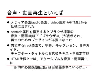 アクセシビリティの祭典 2016 ライトニングトーク 3 3
音声・動画再生といえば
 メディア要素(audio要素、video要素)がHTML5から
仕様に含まれた
 controls属性を指定するとブラウザ標準の
音声・動画UI(以下「ブラウザUI」)が表示され、
再生のためのプラグインが不要になった
 内包するtrack要素で、字幕、キャプション、音声ガイド、
チャプター・タイトルなど代替テキストを指定可能
 HTML仕様上では、アクセシブルな音声・動画再生に
一般的に必要な機能は、ほぼ網羅されているが…
 