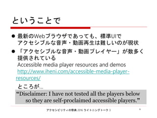 アクセシビリティの祭典 2016 ライトニングトーク 3 6
ということで
 最新のWebブラウザであっても、標準UIで
アクセシブルな音声・動画再生は難しいのが現状
 「アクセシブルな音声・動画プレイヤー」が数多く
提供されている
Accessible media player resources and demos
http://www.iheni.com/accessible-media-player-
resources/
ところが…
“Disclaimer: I have not tested all the players below
so they are self-proclaimed accessible players.”
 