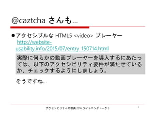 アクセシビリティの祭典 2016 ライトニングトーク 3 7
@caztcha さんも…
アクセシブルな HTML5 <video> プレーヤー
http://website-
usability.info/2015/07/entry_150714.html
そうですね…
実際に何らかの動画プレーヤーを導入するにあたっ
ては、以下のアクセシビリティ要件が満たせている
か、チェックするようにしましょう。
 