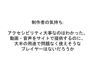 制作者の気持ち:
アクセシビリティ大事なのはわかった。
動画・音声をサイトで提供するのに、
大半の用途で問題なく使えそうな
プレイヤーはないだろうか
 