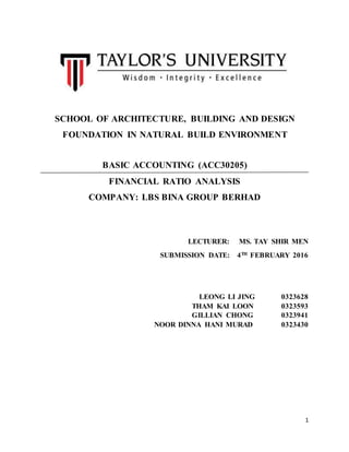1
SCHOOL OF ARCHITECTURE, BUILDING AND DESIGN
FOUNDATION IN NATURAL BUILD ENVIRONMENT
BASIC ACCOUNTING (ACC30205)
FINANCIAL RATIO ANALYSIS
COMPANY: LBS BINA GROUP BERHAD
LECTURER: MS. TAY SHIR MEN
SUBMISSION DATE: 4TH FEBRUARY 2016
LEONG LI JING 0323628
THAM KAI LOON 0323593
GILLIAN CHONG 0323941
NOOR DINNA HANI MURAD 0323430
 