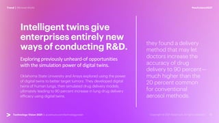 #techvision2021
Trend | Mirrored World
Technology Vision 2021 | accenture.com/technologyvision
Exploring previously unheard-of opportunities
with the simulation power of digital twins.
Intelligent twins give
enterprises entirely new
ways of conducting R&D.
Oklahoma State University and Ansys explored using the power
of digital twins to better target tumors. They developed digital
twins of human lungs, then simulated drug delivery models,
ultimately leading to 90 percent increase in lung drug delivery
efficacy using digital twins.
they found a delivery
method that may let
doctors increase the
accuracy of drug
delivery to 90 percent—
much higher than the
20 percent common
for conventional
aerosol methods.
 
