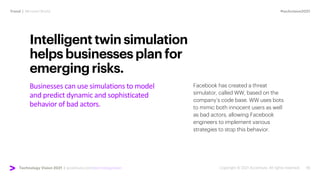 #techvision2021
Trend | Mirrored World
Technology Vision 2021 | accenture.com/technologyvision
Businesses can use simulations to model
and predict dynamic and sophisticated
behavior of bad actors.
Intelligenttwinsimulation
helpsbusinessesplanfor
emergingrisks.
Facebook has created a threat
simulator, called WW, based on the
company’s code base. WW uses bots
to mimic both innocent users as well
as bad actors, allowing Facebook
engineers to implement various
strategies to stop this behavior.
 