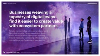 #techvision2021
Trend | Mirrored World
Technology Vision 2021 | accenture.com/technologyvision
Porsche has teamed up with material suppliers and
blockchain provider Circularise to build a digital
thread across the entire supply chain, enabling
material traceability and tracking other sustainability
metrics like carbon footprint and water savings.
Businesses weaving a
tapestry of digital twins
find it easier to create value
with ecosystem partners.
#techvision2021
Trend | Mirrored World
Technology Vision 2021 | accenture.com/technologyvision
 