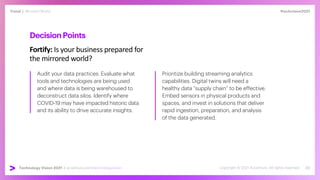 #techvision2021
Trend | Mirrored World
Technology Vision 2021 | accenture.com/technologyvision
DecisionPoints
Fortify: Is your business prepared for
the mirrored world?
Audit your data practices. Evaluate what
tools and technologies are being used
and where data is being warehoused to
deconstruct data silos. Identify where
COVID-19 may have impacted historic data
and its ability to drive accurate insights.
Prioritize building streaming analytics
capabilities. Digital twins will need a
healthy data “supply chain” to be effective.
Embed sensors in physical products and
spaces, and invest in solutions that deliver
rapid ingestion, preparation, and analysis
of the data generated.
 