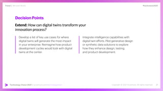 #techvision2021
Trend | Mirrored World
Technology Vision 2021 | accenture.com/technologyvision
DecisionPoints
Extend: How can digital twins transform your
innovation process?
Develop a list of key use cases for where
digital twins will generate the most impact
in your enterprise. Reimagine how product
development cycles would look with digital
twins at the center.
Integrate intelligence capabilities with
digital twin efforts. Pilot generative design
or synthetic data solutions to explore
how they enhance design, testing,
and product development.
 