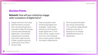 #techvision2021
Trend | Mirrored World
Technology Vision 2021 | accenture.com/technologyvision
DecisionPoints
Reinvent: How will your enterprise engage
wider ecosystems of digital twins?
Design twins from the outset
with the intent to connect
them across the business or
ecosystem. Make API strategy
a priority when developing
digital twins. This includes
evaluating and including
external (or open) sources
of data, as well as ensuring
construction of an API for
the twin itself.
Have ecosystem-scale
thinking lead digital twin
strategies. Target large
systems as the long-term
target digital twins. Think
entire offices, supply chains,
and more. Use individual
twins to gain greater visibility
into larger collaborations.
Short-list potential digital
twin-driven partnerships.
This could be collaboratively
building a new twin or
tapping into an already
established network of
digital twins.
 