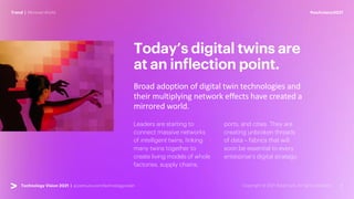 #techvision2021
Trend | Mirrored World
Technology Vision 2021 | accenture.com/technologyvision
Today’s digital twins are
at an inflection point.
Broad adoption of digital twin technologies and
their multiplying network effects have created a
mirrored world.
Leaders are starting to
connect massive networks
of intelligent twins, linking
many twins together to
create living models of whole
factories, supply chains,
ports, and cities. They are
creating unbroken threads
of data – fabrics that will
soon be essential to every
enterprise’s digital strategy.
 
