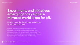 #techvision2021
Trend | Mirrored World
Technology Vision 2021 | accenture.com/technologyvision
Moving toward a digital representation of
an entire supply chain.
Experiments and initiatives
emerging today signal a
mirrored world is not far off.
Unilever is developing intelligent twins for their
factories. The company uses data streaming from
connected machines to track facility metrics, and then
uses machine learning to simulate operational changes
to improve production efficiency and flexibility.
 