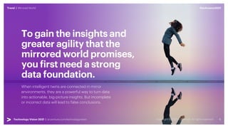 #techvision2021
Trend | Mirrored World
Technology Vision 2021 | accenture.com/technologyvision
To gain the insights and
greater agility that the
mirrored world promises,
you first need a strong
data foundation.
When intelligent twins are connected in mirror
environments, they are a powerful way to turn data
into actionable, big-picture insights. But incomplete
or incorrect data will lead to false conclusions.
#techvision2021
Trend | Mirrored World
Technology Vision 2021 | accenture.com/technologyvision
 