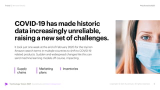 #techvision2021
Trend | Mirrored World
Technology Vision 2021 | accenture.com/technologyvision
COVID-19hasmadehistoric
dataincreasinglyunreliable,
raisinganewsetofchallenges.
It took just one week at the end of February 2020 for the top ten
Amazon search terms in multiple countries to shift to COVID-19
related products. Sudden and widespread changes like this can
send machine learning models off course, impacting:
Supply
chains
Marketing
plans
Inventories
 