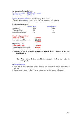 (a) Analysis of special order
Production capacity 20 000 mats per year
Idle capacity         2000 mats

Special Order for 3000 mats from Resteasy Hotel Chain
Variable Manufacturing Costs $800 000 / 20 000 mats = $40 per mat

Contribution Margin:
                    Normal Sales                  Special Order
Sales Price               $100                           $90
Variable Costs             40                             40
Contribution Margin       $ 60                           $50

Benefit of Special Order
3000 units × $50                $150 000
Less incremental fixed cost      (20 000)
                                $130 000
Opportunity Cost
1 000 units × $60                  60 000
Net benefit of special order     $70 000

Comment: From a financial perspective, Crystal Lattice should accept the
   special order.


       b.    What other factors should be considered before the order is
             accepted?

Qualitative Factors
• Reaction of other customers if they find out that Resteasy is paying a lower price
  per mat
• Potential of Resteasy to be a long term customer paying normal sales price.




                                                                                12.2
 