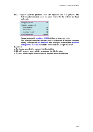 Chapter 12: Costing in an entity




P12.7 Saguaro Systems produces and sells speakers and CD players. The
       following information about the costs related to the systems has been
       collected:




         Saguaro normally produces 25 000 of these systems per year.
         The managers have recently received an offer from a Mexican company
         to buy these systems for $48 each. The managers estimate that $260 000
         of Saguaro’s fixed costs could be eliminated if it accepts the offer.
Required
a. Perform a quantitative analysis for the decision
b. Identify as many uncertainties as you can for this decision.
c. Prepare a brief report to management on your recommendations.




                                                                                 12.5
 
